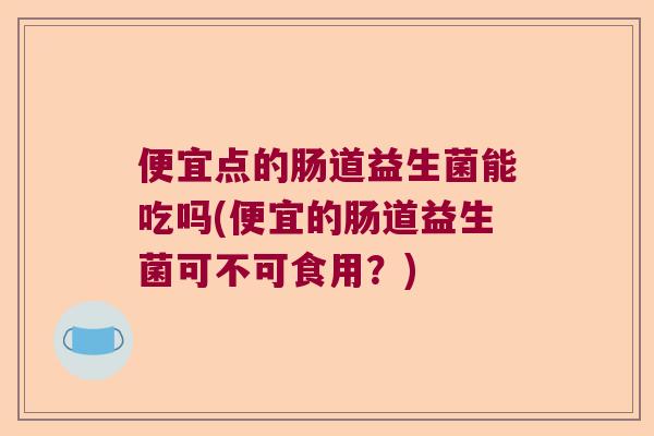 便宜点的肠道益生菌能吃吗(便宜的肠道益生菌可不可食用？)