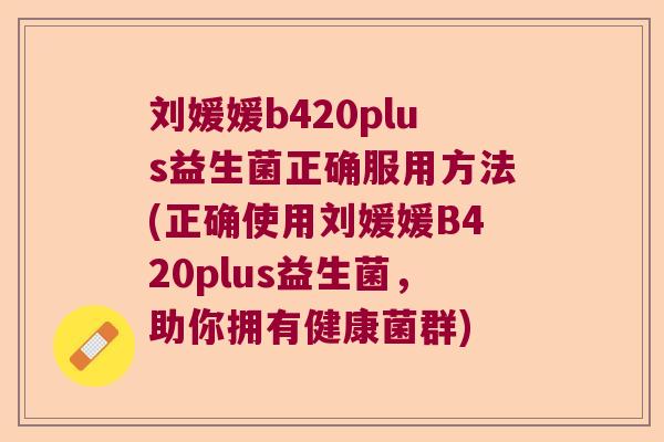 刘媛媛b420plus益生菌正确服用方法(正确使用刘媛媛B420plus益生菌，助你拥有健康菌群)
