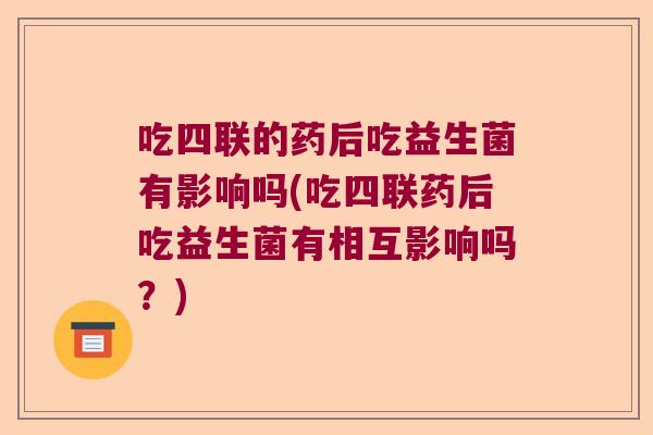 吃四联的药后吃益生菌有影响吗(吃四联药后吃益生菌有相互影响吗？)