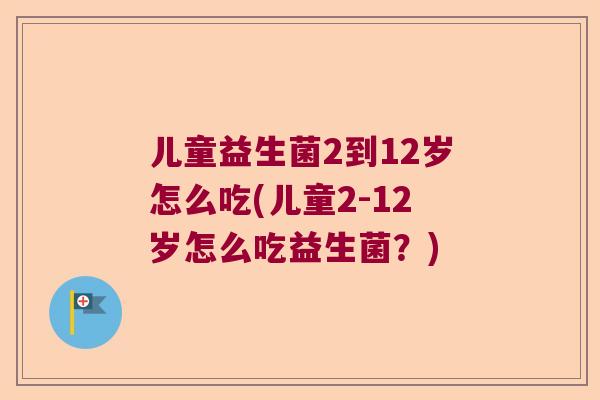 儿童益生菌2到12岁怎么吃(儿童2-12岁怎么吃益生菌？)
