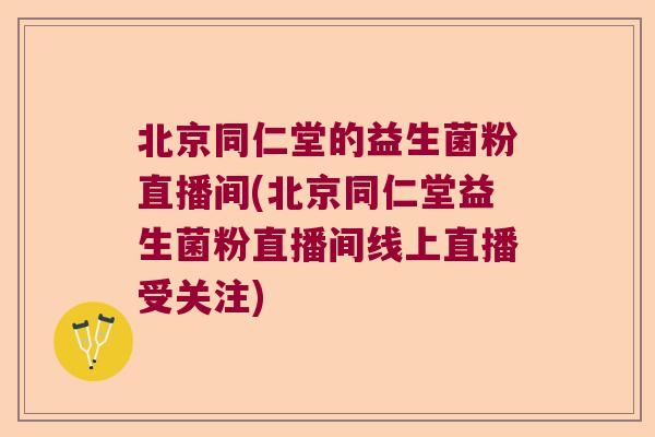 北京同仁堂的益生菌粉直播间(北京同仁堂益生菌粉直播间线上直播受关注)