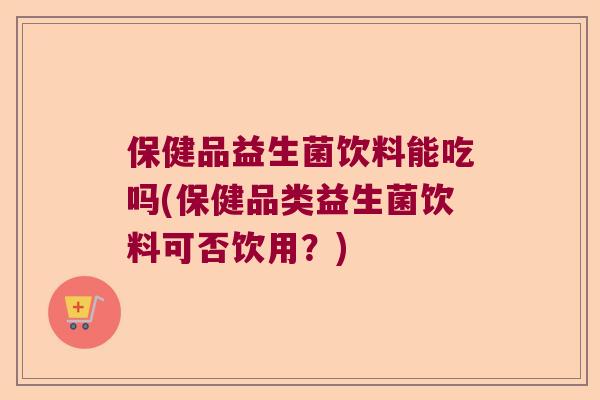 保健品益生菌饮料能吃吗(保健品类益生菌饮料可否饮用？)