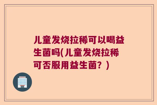 儿童发烧拉稀可以喝益生菌吗(儿童发烧拉稀可否服用益生菌?) 儿童发烧拉稀可以喝益生菌吗(儿童发烧拉稀可否服用益生菌?)