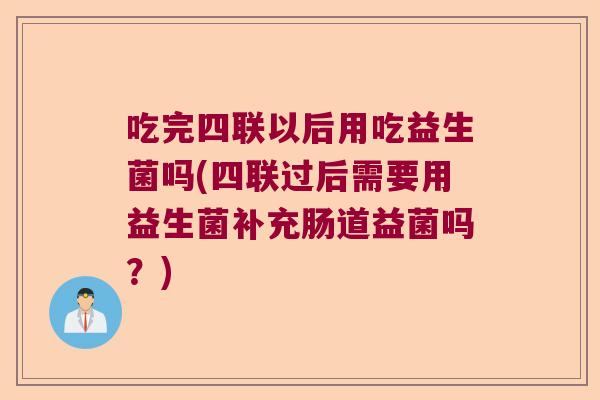 吃完四联以后用吃益生菌吗(四联过后需要用益生菌补充肠道益菌吗？)