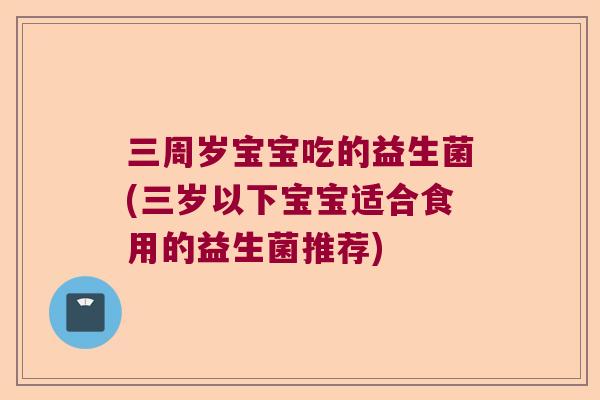 三周岁宝宝吃的益生菌(三岁以下宝宝适合食用的益生菌推荐)