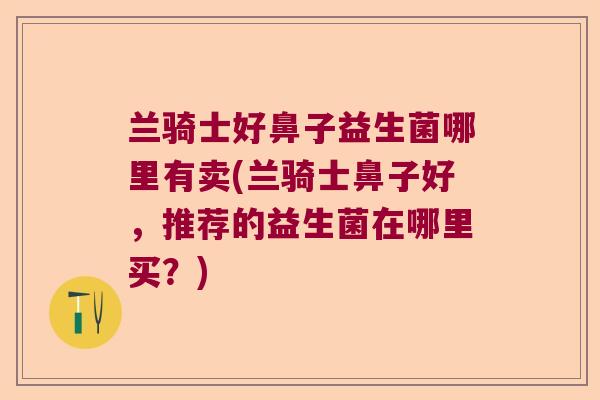 兰骑士好鼻子益生菌哪里有卖(兰骑士鼻子好,推荐的益生菌在哪里买?) 兰骑士好鼻子益生菌哪里有卖(兰骑士鼻子好,推荐的益生菌在哪里买?)