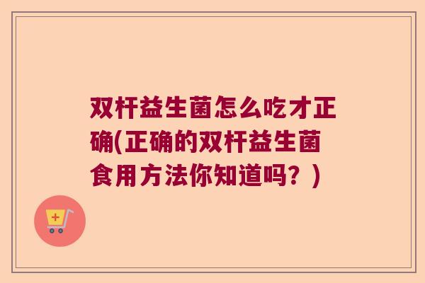 双杆益生菌怎么吃才正确(正确的双杆益生菌食用方法你知道吗?) 双杆益生菌怎么吃才正确(正确的双杆益生菌食用方法你知道吗?)
