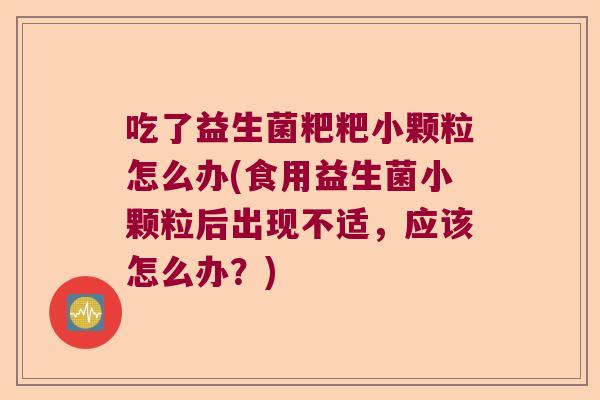 吃了益生菌粑粑小颗粒怎么办(食用益生菌小颗粒后出现不适，应该怎么办？)