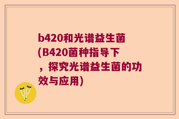 b420和光谱益生菌(B420菌种指导下，探究光谱益生菌的功效与应用)