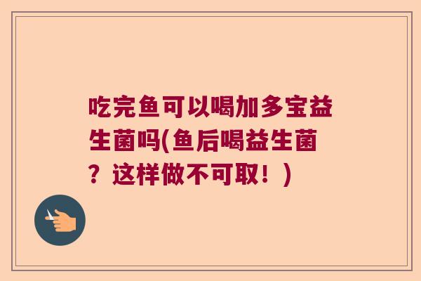 吃完鱼可以喝加多宝益生菌吗(鱼后喝益生菌？这样做不可取！)