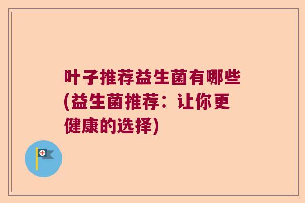 叶子推荐益生菌有哪些(益生菌推荐：让你更健康的选择)