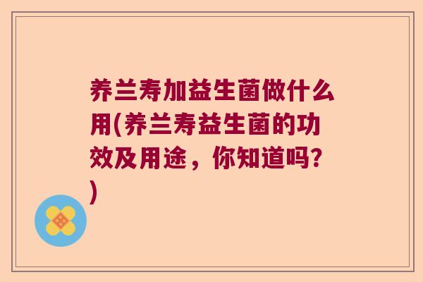 养兰寿加益生菌做什么用(养兰寿益生菌的功效及用途，你知道吗？)