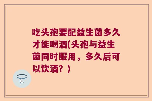 吃头孢要配益生菌多久才能喝酒(头孢与益生菌同时服用，多久后可以饮酒？)