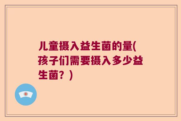 儿童摄入益生菌的量(孩子们需要摄入多少益生菌？)