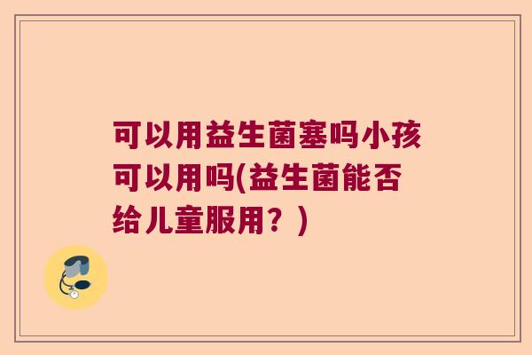 可以用益生菌塞吗小孩可以用吗(益生菌能否给儿童服用?) 可以用益生菌塞吗小孩可以用吗(益生菌能否给儿童服用?)