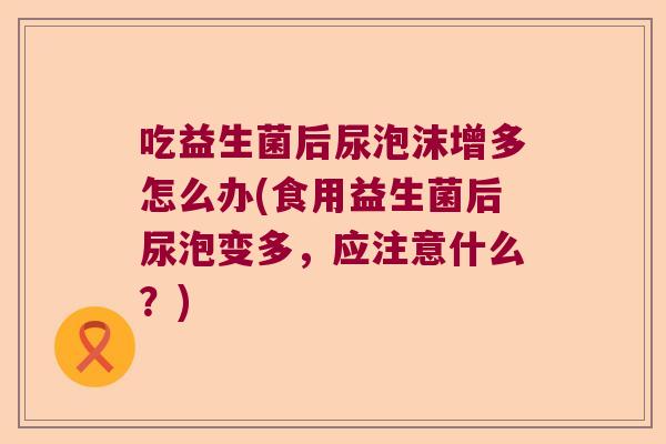 吃益生菌后尿泡沫增多怎么办(食用益生菌后尿泡变多，应注意什么？)