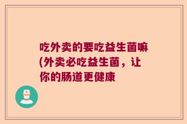 吃外卖的要吃益生菌嘛(外卖必吃益生菌,让你的肠道更健康 吃外卖的要吃益生菌嘛(外卖必吃益生菌,让你的肠道更健康