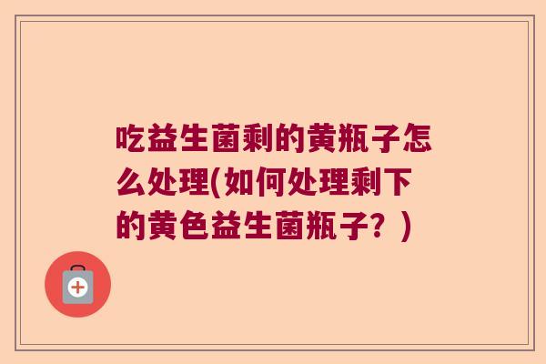 吃益生菌剩的黄瓶子怎么处理(如何处理剩下的黄色益生菌瓶子？)