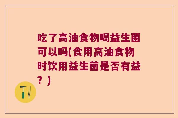 吃了高油食物喝益生菌可以吗(食用高油食物时饮用益生菌是否有益?) 吃了高油食物喝益生菌可以吗(食用高油食物时饮用益生菌是否有益?)