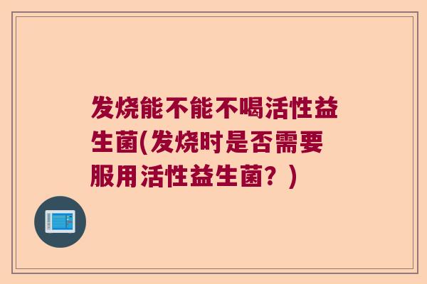 发烧能不能不喝活性益生菌(发烧时是否需要服用活性益生菌？)