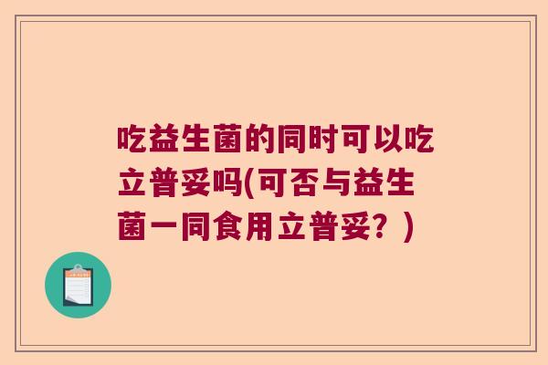 吃益生菌的同时可以吃立普妥吗(可否与益生菌一同食用立普妥？)