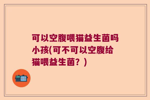 可以空腹喂猫益生菌吗小孩(可不可以空腹给猫喂益生菌？)