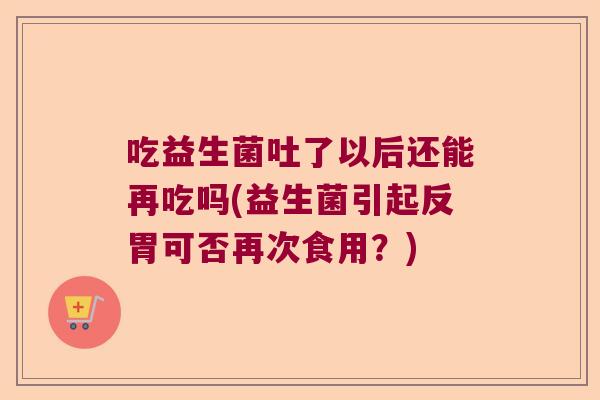 吃益生菌吐了以后还能再吃吗(益生菌引起反胃可否再次食用?) 吃益生菌吐了以后还能再吃吗(益生菌引起反胃可否再次食用?)
