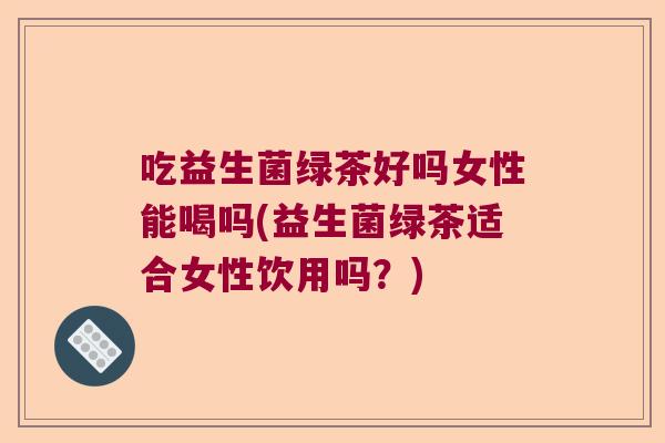 吃益生菌绿茶好吗女性能喝吗(益生菌绿茶适合女性饮用吗？)
