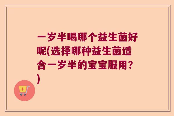 一岁半喝哪个益生菌好呢(选择哪种益生菌适合一岁半的宝宝服用?) 一岁半喝哪个益生菌好呢(选择哪种益生菌适合一岁半的宝宝服用?)