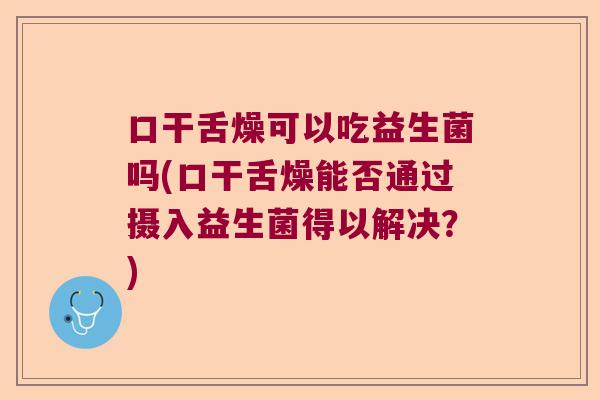 口干舌燥可以吃益生菌吗(口干舌燥能否通过摄入益生菌得以解决？)