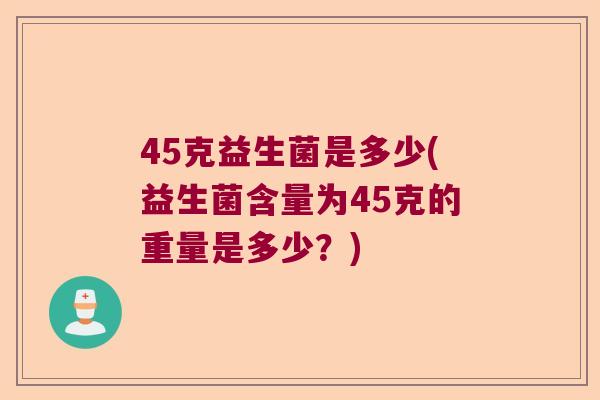 45克益生菌是多少(益生菌含量为45克的重量是多少?) 45克益生菌是多少(益生菌含量为45克的重量是多少?)