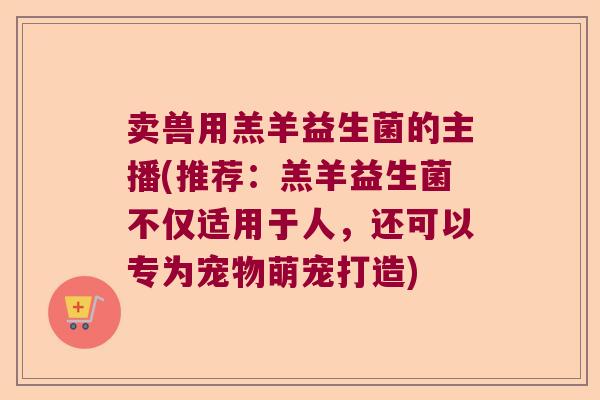 卖兽用羔羊益生菌的主播(推荐：羔羊益生菌不仅适用于人，还可以专为宠物萌宠打造)