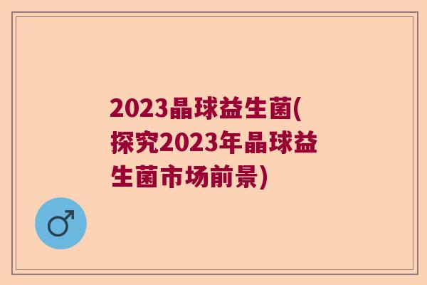 2023晶球益生菌(探究2023年晶球益生菌市场前景)