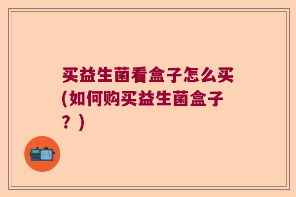 买益生菌看盒子怎么买(如何购买益生菌盒子？)