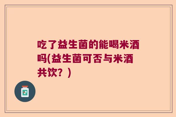 吃了益生菌的能喝米酒吗(益生菌可否与米酒共饮？)