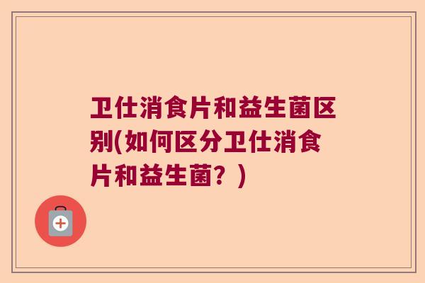 卫仕消食片和益生菌区别(如何区分卫仕消食片和益生菌?) 卫仕消食片和益生菌区别(如何区分卫仕消食片和益生菌?)