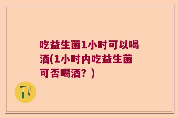 吃益生菌1小时可以喝酒(1小时内吃益生菌可否喝酒?) 吃益生菌1小时可以喝酒(1小时内吃益生菌可否喝酒?)