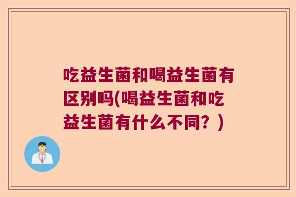 吃益生菌和喝益生菌有区别吗(喝益生菌和吃益生菌有什么不同？)