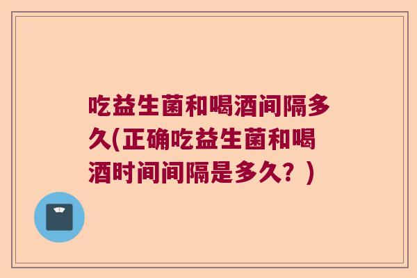 吃益生菌和喝酒间隔多久(正确吃益生菌和喝酒时间间隔是多久?) 吃益生菌和喝酒间隔多久(正确吃益生菌和喝酒时间间隔是多久?)
