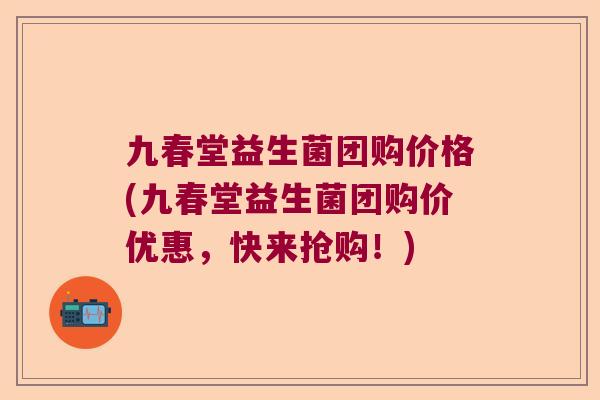 九春堂益生菌团购价格(九春堂益生菌团购价优惠，快来抢购！)