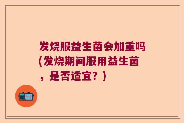 发烧服益生菌会加重吗(发烧期间服用益生菌，是否适宜？)