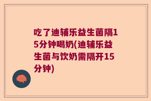 吃了迪辅乐益生菌隔15分钟喝奶(迪辅乐益生菌与饮奶需隔开15分钟)