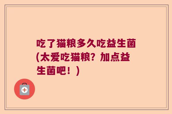 吃了猫粮多久吃益生菌(太爱吃猫粮？加点益生菌吧！)