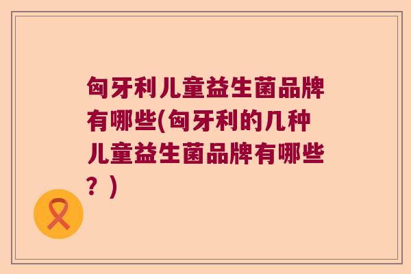 匈牙利儿童益生菌品牌有哪些(匈牙利的几种儿童益生菌品牌有哪些?) 匈牙利儿童益生菌品牌有哪些(匈牙利的几种儿童益生菌品牌有哪些?)
