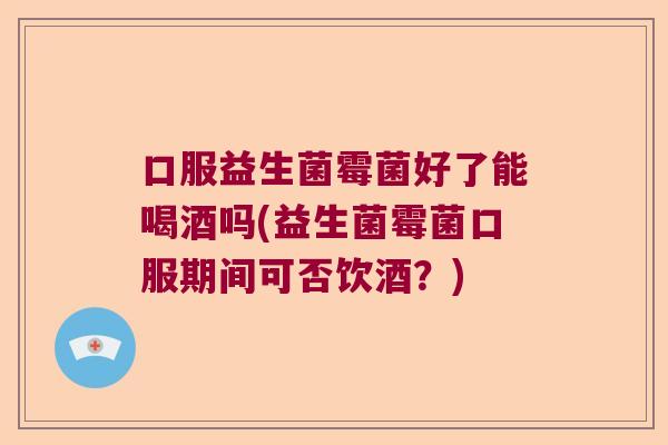 口服益生菌霉菌好了能喝酒吗(益生菌霉菌口服期间可否饮酒？)