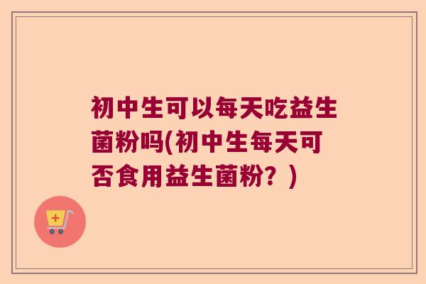 初中生可以每天吃益生菌粉吗(初中生每天可否食用益生菌粉？)