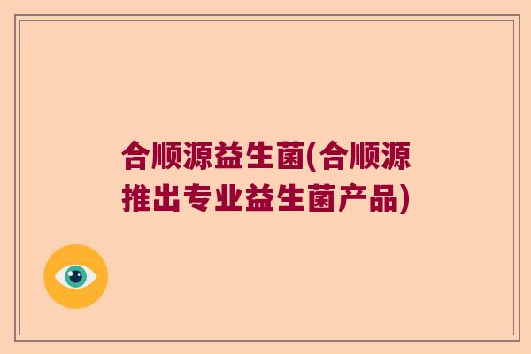 合顺源益生菌(合顺源推出专业益生菌产品) 合顺源益生菌(合顺源推出专业益生菌产品)