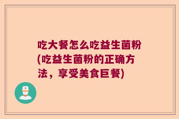 吃大餐怎么吃益生菌粉(吃益生菌粉的正确方法,享受美食巨餐) 吃大餐怎么吃益生菌粉(吃益生菌粉的正确方法,享受美食巨餐)