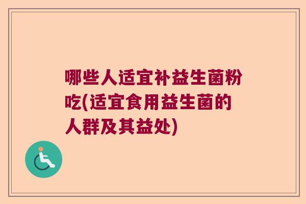 哪些人适宜补益生菌粉吃(适宜食用益生菌的人群及其益处) 哪些人适宜补益生菌粉吃(适宜食用益生菌的人群及其益处)