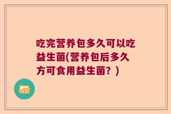 吃完营养包多久可以吃益生菌(营养包后多久方可食用益生菌？)